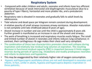Respiratory System
• Compared with older children and adults, neonates and infants have less efficient
ventilation because of weak intercostal and diaphragmatic musculature (due to a
paucity of type I fibers), horizontal and more pliable ribs, and a protuberant
abdomen.
• Respiratory rate is elevated in neonates and gradually falls to adult levels by
adolescence.
• Tidal volume and dead space per kilogram remain constant during development.
• A relative paucity of small airways increases airway resistance. Alveolar maturation
is not complete until late childhood (about 8 years of age).
• Alveoli increase in number and size until the child is approximately 8 years old.
Further growth is manifested as an increase in size of the alveoli and airways.
• The work of breathing is increased and respiratory muscles easily fatigue. The small
and limited number of alveoli in neonates and infants reduces lung compliance; in
contrast, their cartilaginous rib cage makes their chest wall very compliant.
• The combination of these two characteristics promotes chest wall collapse during
inspiration and relatively low residual lung volumes at expiration. The resulting
decrease in functional residual capacity (FRC) is important because it limits oxygen
reserves during periods of apnea (eg, intubation) and readily predisposes neonates
and infants to atelectasis and hypoxemia.
• This may be exaggerated by their relatively higher rate of oxygen consumption.
• Hypoxic and hypercapnic ventilatory drives are not well developed in neonates and
infants. In fact, unlike in adults, hypoxia and hypercapnia depress respiration in
these patients.
 