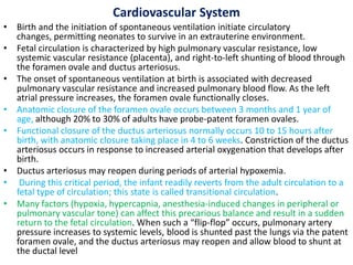 Cardiovascular System
• Birth and the initiation of spontaneous ventilation initiate circulatory
changes, permitting neonates to survive in an extrauterine environment.
• Fetal circulation is characterized by high pulmonary vascular resistance, low
systemic vascular resistance (placenta), and right-to-left shunting of blood through
the foramen ovale and ductus arteriosus.
• The onset of spontaneous ventilation at birth is associated with decreased
pulmonary vascular resistance and increased pulmonary blood flow. As the left
atrial pressure increases, the foramen ovale functionally closes.
• Anatomic closure of the foramen ovale occurs between 3 months and 1 year of
age, although 20% to 30% of adults have probe-patent foramen ovales.
• Functional closure of the ductus arteriosus normally occurs 10 to 15 hours after
birth, with anatomic closure taking place in 4 to 6 weeks. Constriction of the ductus
arteriosus occurs in response to increased arterial oxygenation that develops after
birth.
• Ductus arteriosus may reopen during periods of arterial hypoxemia.
• During this critical period, the infant readily reverts from the adult circulation to a
fetal type of circulation; this state is called transitional circulation.
• Many factors (hypoxia, hypercapnia, anesthesia-induced changes in peripheral or
pulmonary vascular tone) can affect this precarious balance and result in a sudden
return to the fetal circulation. When such a “flip-flop” occurs, pulmonary artery
pressure increases to systemic levels, blood is shunted past the lungs via the patent
foramen ovale, and the ductus arteriosus may reopen and allow blood to shunt at
the ductal level
 