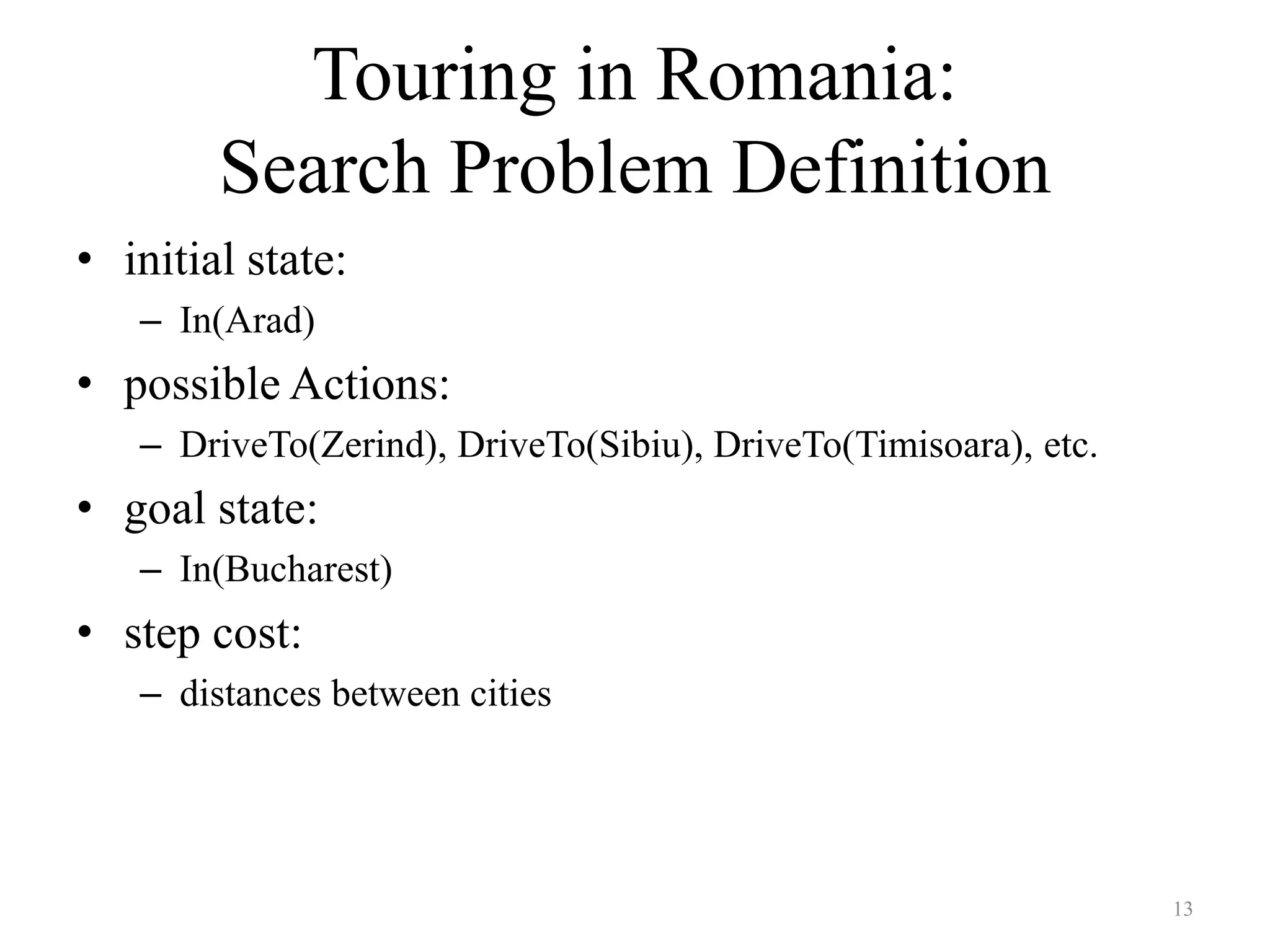 13
Touring in Romania:
Search Problem Definition
• initial state:
– In(Arad)
• possible Actions:
– DriveTo(Zerind), DriveTo(Sibiu), DriveTo(Timisoara), etc.
• goal state:
– In(Bucharest)
• step cost:
– distances between cities
 