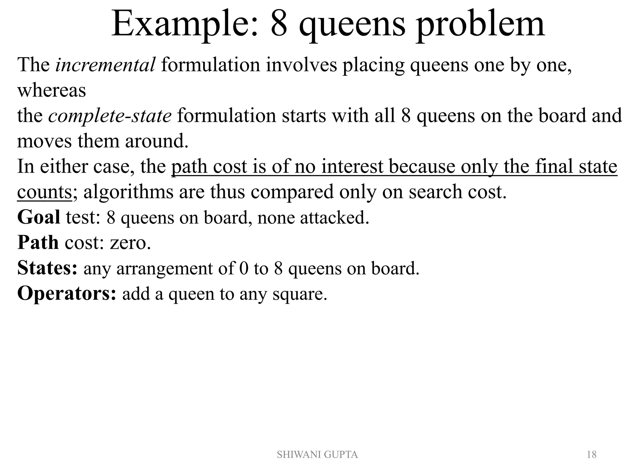SHIWANI GUPTA 18
Example: 8 queens problem
The incremental formulation involves placing queens one by one,
whereas
the complete-state formulation starts with all 8 queens on the board and
moves them around.
In either case, the path cost is of no interest because only the final state
counts; algorithms are thus compared only on search cost.
Goal test: 8 queens on board, none attacked.
Path cost: zero.
States: any arrangement of 0 to 8 queens on board.
Operators: add a queen to any square.
 