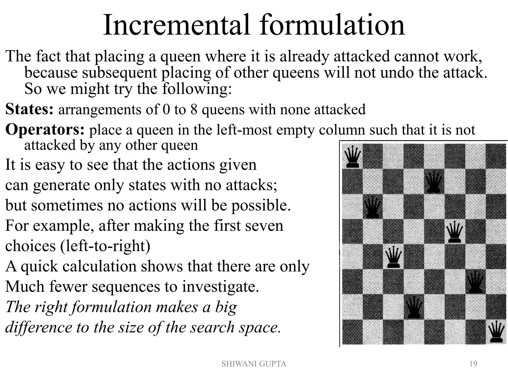 SHIWANI GUPTA 19
Incremental formulation
The fact that placing a queen where it is already attacked cannot work,
because subsequent placing of other queens will not undo the attack.
So we might try the following:
States: arrangements of 0 to 8 queens with none attacked
Operators: place a queen in the left-most empty column such that it is not
attacked by any other queen
It is easy to see that the actions given
can generate only states with no attacks;
but sometimes no actions will be possible.
For example, after making the first seven
choices (left-to-right)
A quick calculation shows that there are only
Much fewer sequences to investigate.
The right formulation makes a big
difference to the size of the search space.
 