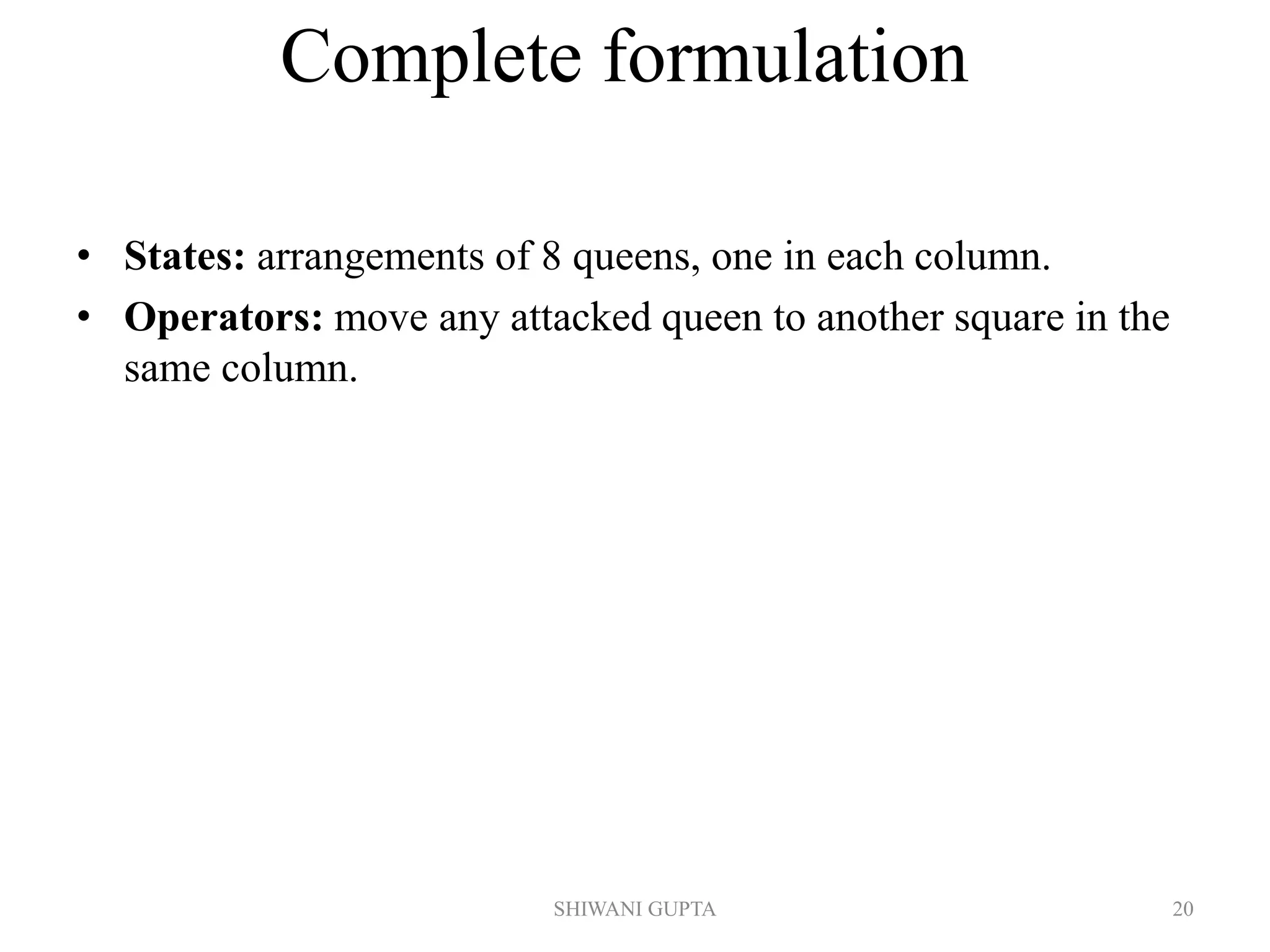 SHIWANI GUPTA 20
Complete formulation
• States: arrangements of 8 queens, one in each column.
• Operators: move any attacked queen to another square in the
same column.
 