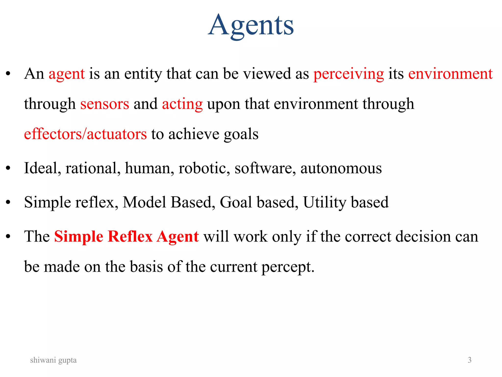shiwani gupta 3
Agents
• An agent is an entity that can be viewed as perceiving its environment
through sensors and acting upon that environment through
effectors/actuators to achieve goals
• Ideal, rational, human, robotic, software, autonomous
• Simple reflex, Model Based, Goal based, Utility based
• The Simple Reflex Agent will work only if the correct decision can
be made on the basis of the current percept.
 