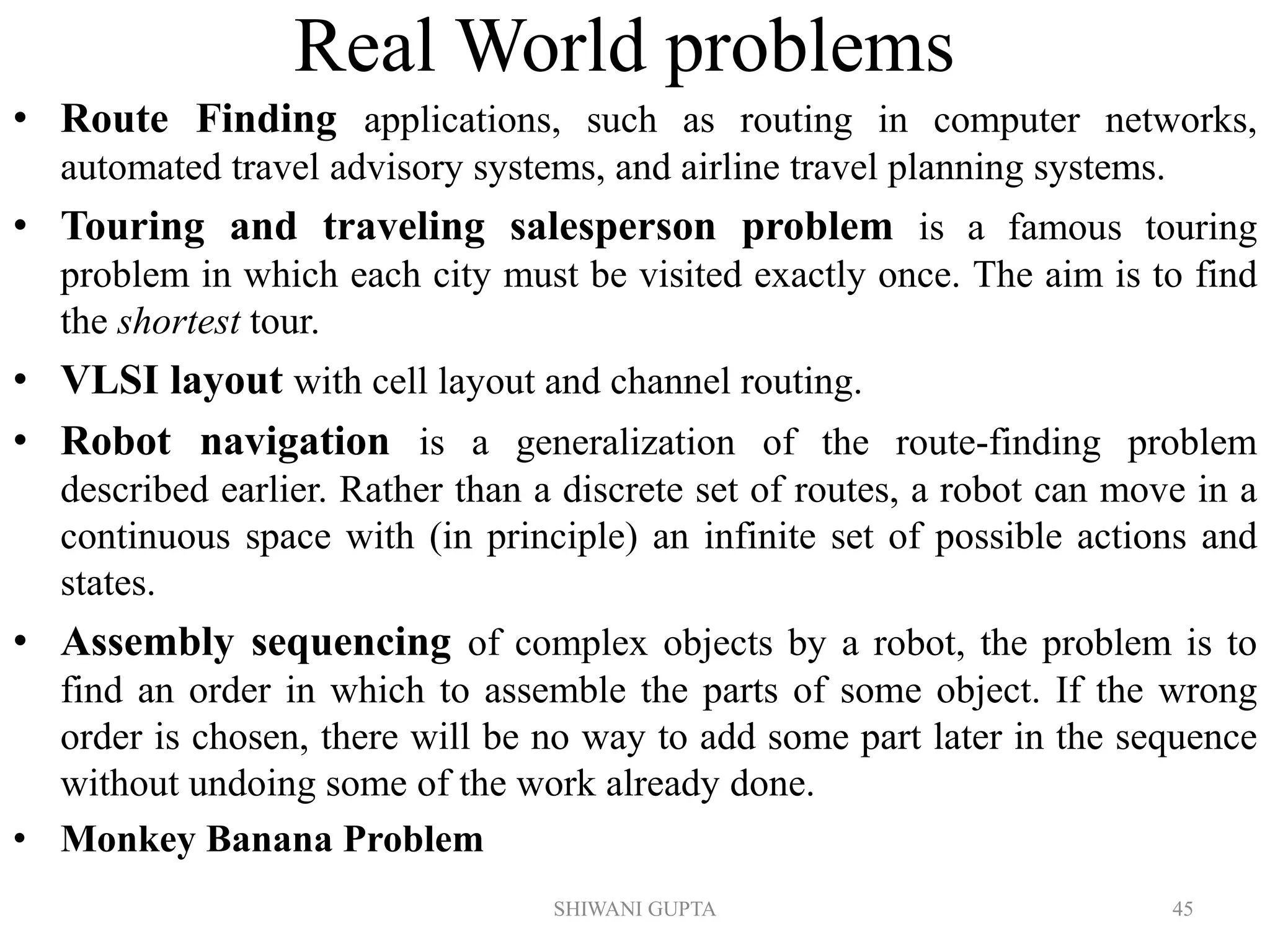 SHIWANI GUPTA 45
Real World problems
• Route Finding applications, such as routing in computer networks,
automated travel advisory systems, and airline travel planning systems.
• Touring and traveling salesperson problem is a famous touring
problem in which each city must be visited exactly once. The aim is to find
the shortest tour.
• VLSI layout with cell layout and channel routing.
• Robot navigation is a generalization of the route-finding problem
described earlier. Rather than a discrete set of routes, a robot can move in a
continuous space with (in principle) an infinite set of possible actions and
states.
• Assembly sequencing of complex objects by a robot, the problem is to
find an order in which to assemble the parts of some object. If the wrong
order is chosen, there will be no way to add some part later in the sequence
without undoing some of the work already done.
• Monkey Banana Problem
 