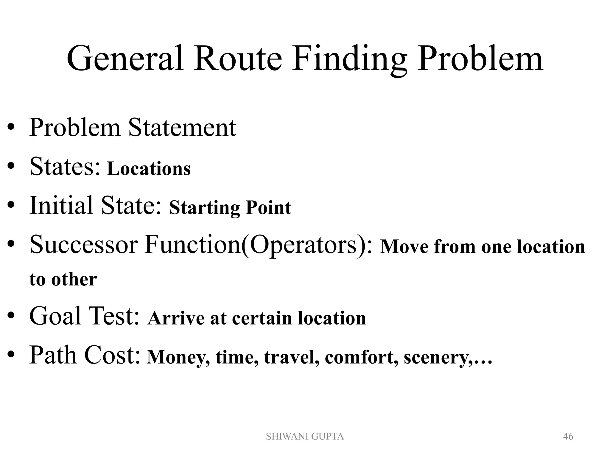 General Route Finding Problem
• Problem Statement
• States: Locations
• Initial State: Starting Point
• Successor Function(Operators): Move from one location
to other
• Goal Test: Arrive at certain location
• Path Cost: Money, time, travel, comfort, scenery,…
SHIWANI GUPTA 46
 