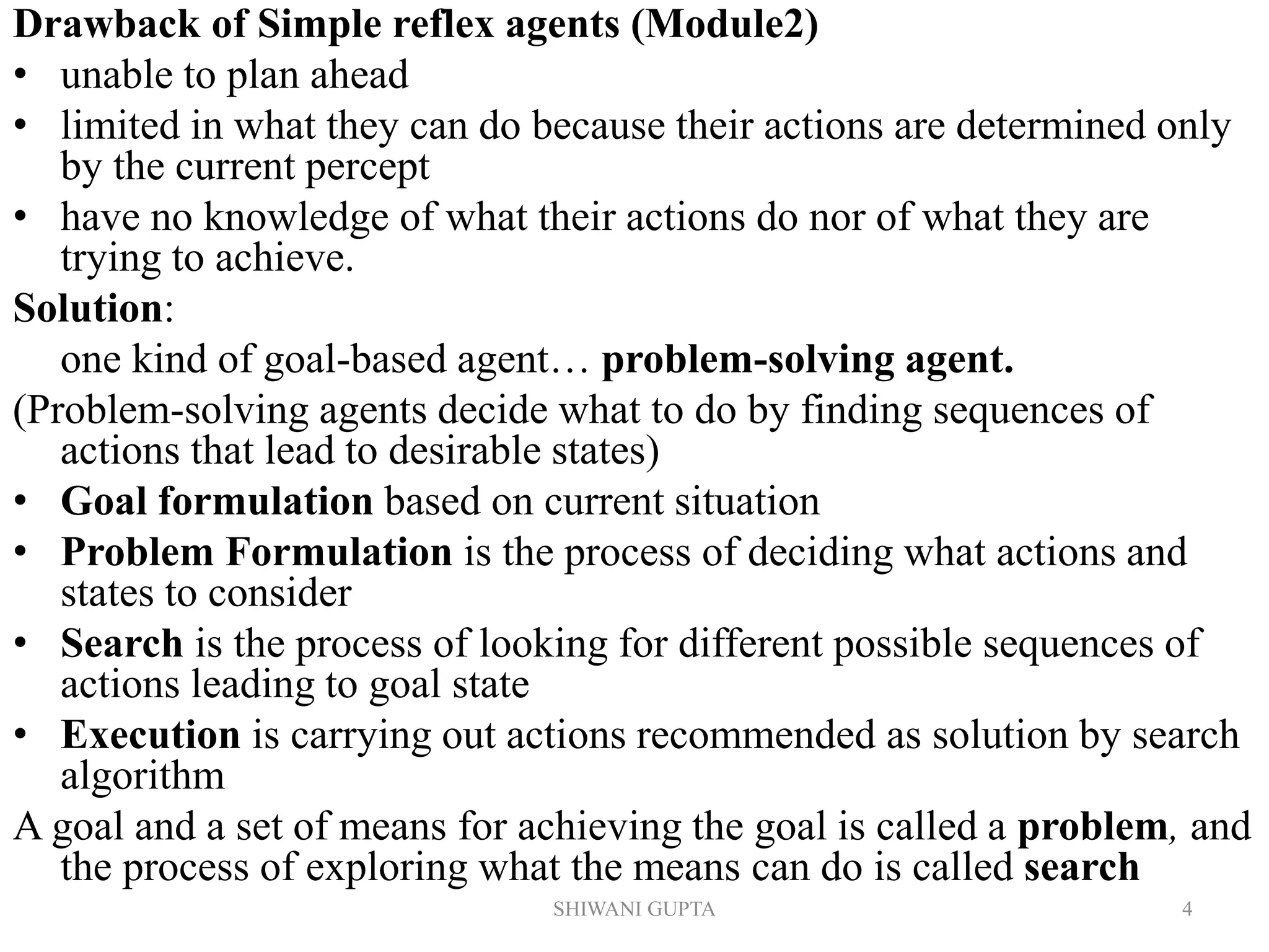 SHIWANI GUPTA 4
Drawback of Simple reflex agents (Module2)
• unable to plan ahead
• limited in what they can do because their actions are determined only
by the current percept
• have no knowledge of what their actions do nor of what they are
trying to achieve.
Solution:
one kind of goal-based agent… problem-solving agent.
(Problem-solving agents decide what to do by finding sequences of
actions that lead to desirable states)
• Goal formulation based on current situation
• Problem Formulation is the process of deciding what actions and
states to consider
• Search is the process of looking for different possible sequences of
actions leading to goal state
• Execution is carrying out actions recommended as solution by search
algorithm
A goal and a set of means for achieving the goal is called a problem, and
the process of exploring what the means can do is called search
 