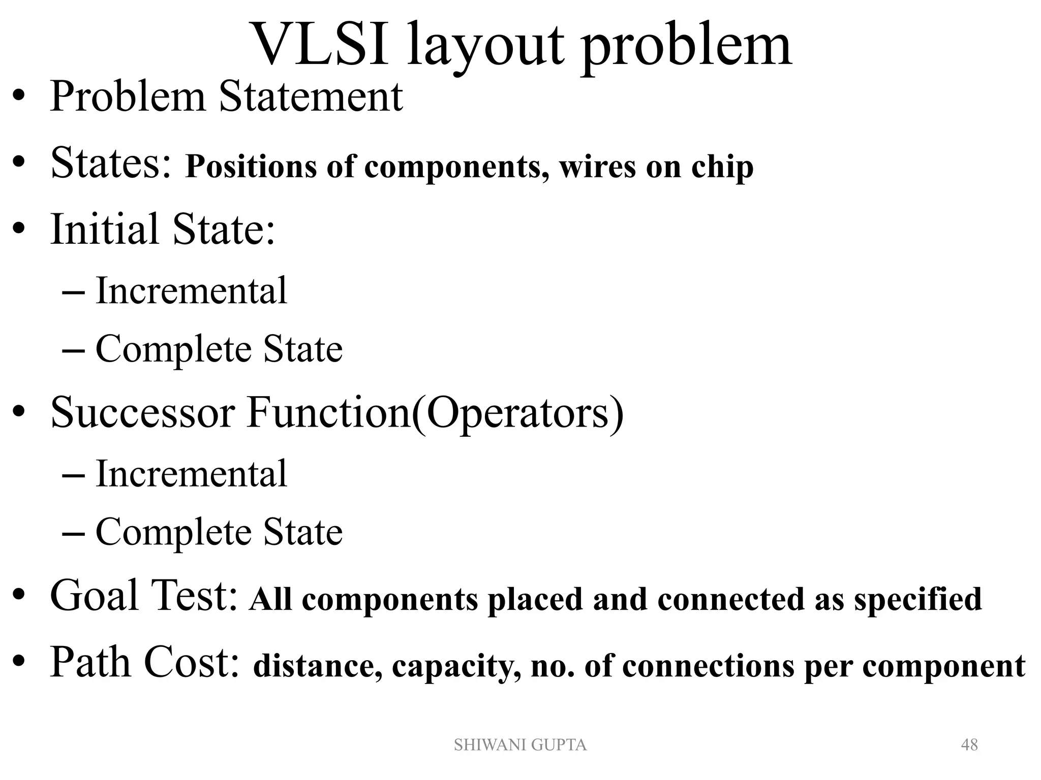 VLSI layout problem
• Problem Statement
• States: Positions of components, wires on chip
• Initial State:
– Incremental
– Complete State
• Successor Function(Operators)
– Incremental
– Complete State
• Goal Test: All components placed and connected as specified
• Path Cost: distance, capacity, no. of connections per component
SHIWANI GUPTA 48
 