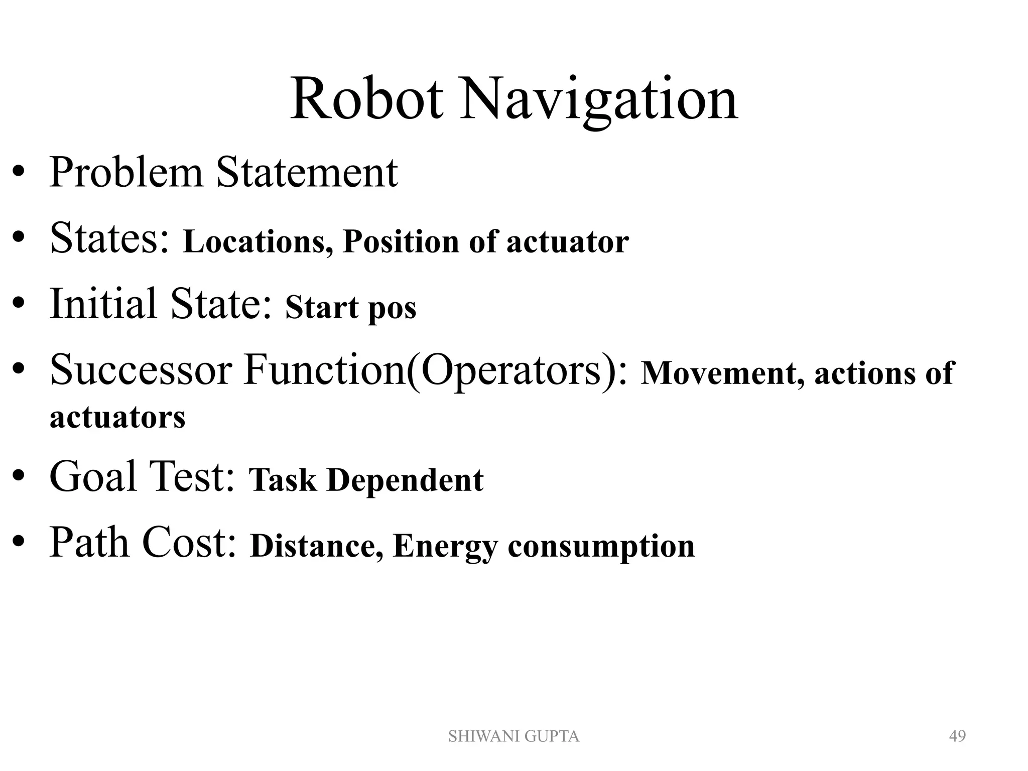 Robot Navigation
• Problem Statement
• States: Locations, Position of actuator
• Initial State: Start pos
• Successor Function(Operators): Movement, actions of
actuators
• Goal Test: Task Dependent
• Path Cost: Distance, Energy consumption
SHIWANI GUPTA 49
 