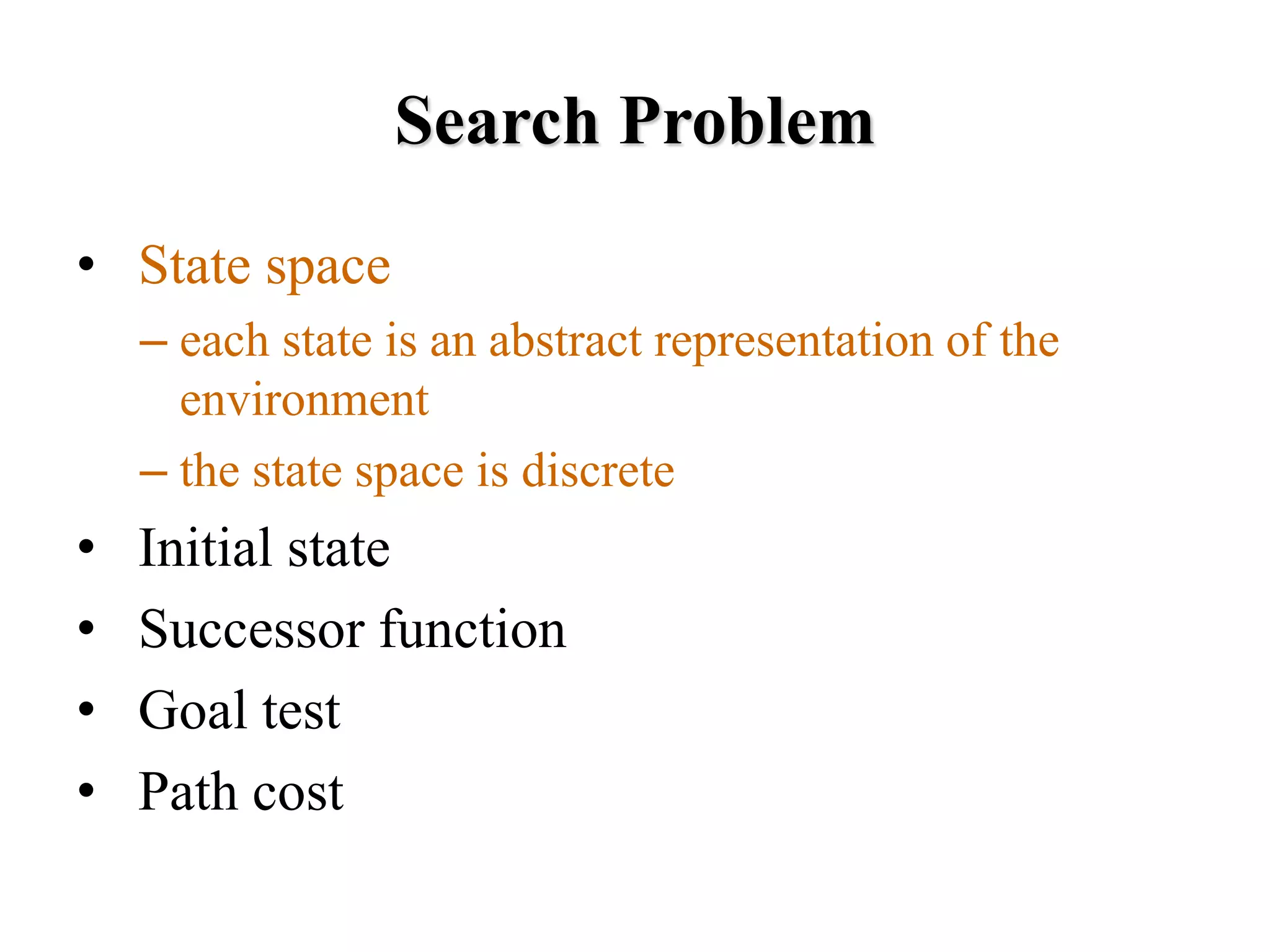 Search Problem
• State space
– each state is an abstract representation of the
environment
– the state space is discrete
• Initial state
• Successor function
• Goal test
• Path cost
 