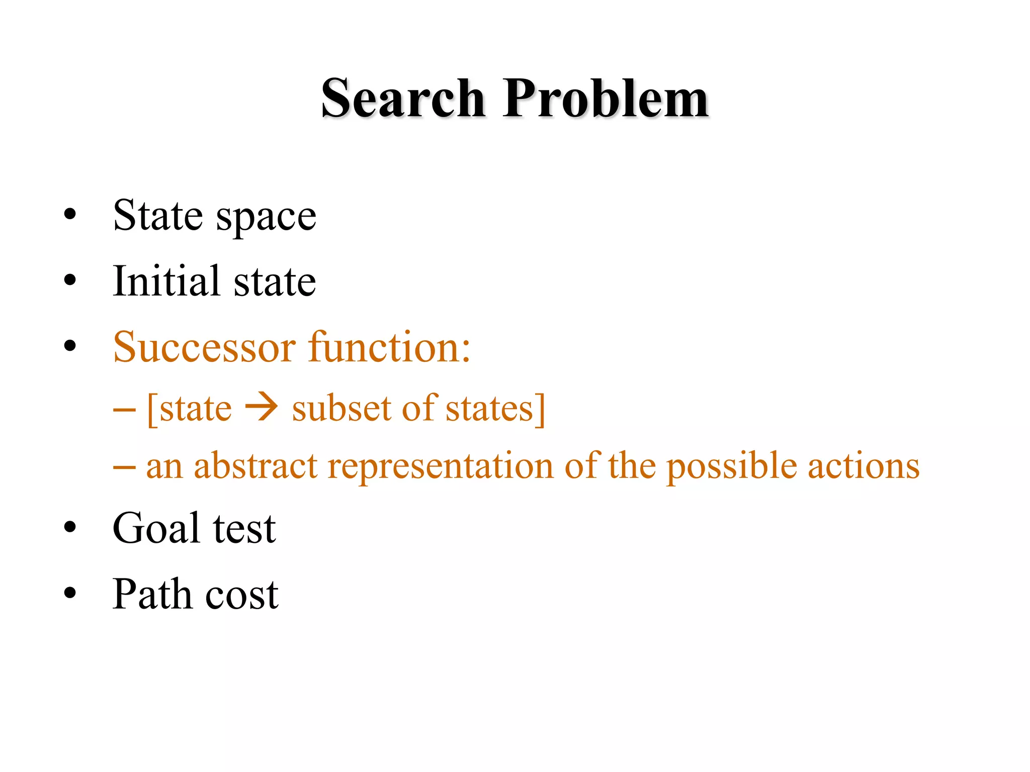 Search Problem
• State space
• Initial state
• Successor function:
– [state → subset of states]
– an abstract representation of the possible actions
• Goal test
• Path cost
 