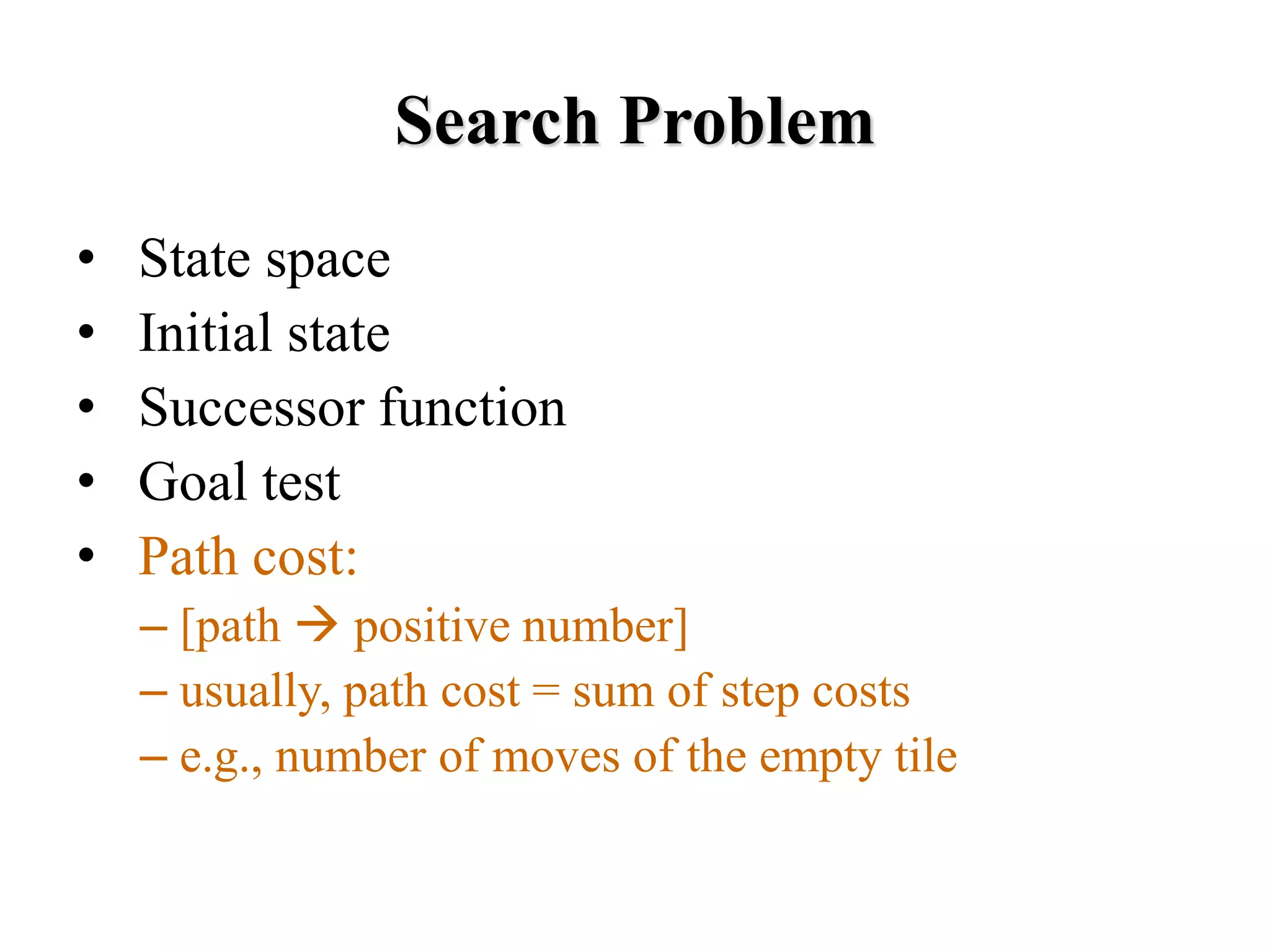 Search Problem
• State space
• Initial state
• Successor function
• Goal test
• Path cost:
– [path → positive number]
– usually, path cost = sum of step costs
– e.g., number of moves of the empty tile
 