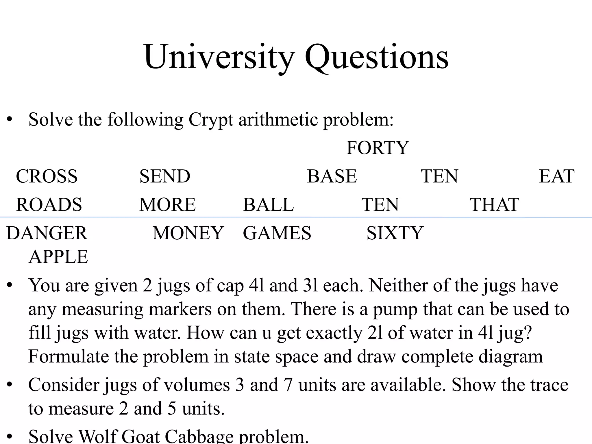 University Questions
• Solve the following Crypt arithmetic problem:
FORTY
CROSS SEND BASE TEN EAT
ROADS MORE BALL TEN THAT
DANGER MONEY GAMES SIXTY
APPLE
• You are given 2 jugs of cap 4l and 3l each. Neither of the jugs have
any measuring markers on them. There is a pump that can be used to
fill jugs with water. How can u get exactly 2l of water in 4l jug?
Formulate the problem in state space and draw complete diagram
• Consider jugs of volumes 3 and 7 units are available. Show the trace
to measure 2 and 5 units.
• Solve Wolf Goat Cabbage problem.
 