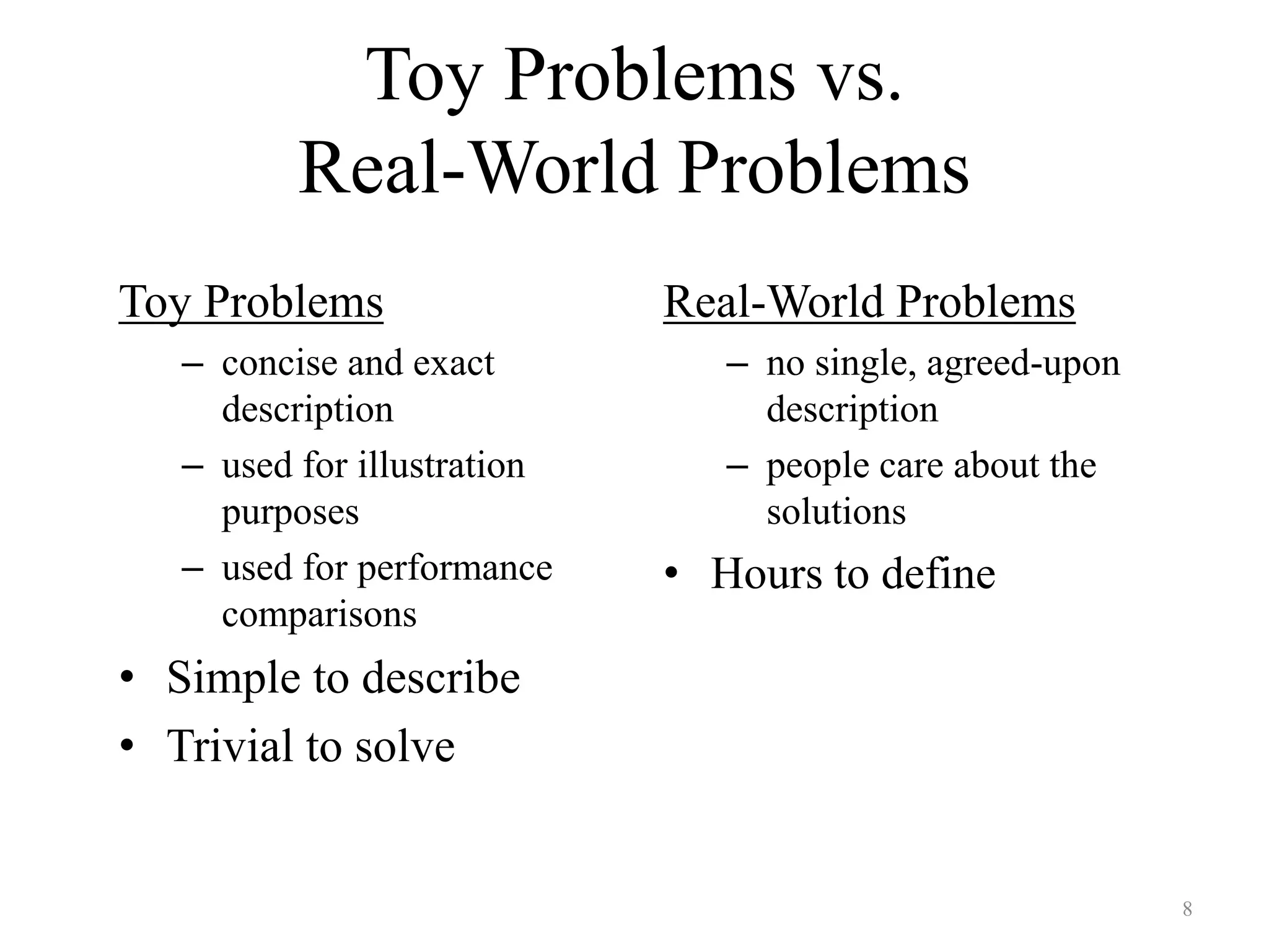 8
Toy Problems vs.
Real-World Problems
Toy Problems
– concise and exact
description
– used for illustration
purposes
– used for performance
comparisons
• Simple to describe
• Trivial to solve
Real-World Problems
– no single, agreed-upon
description
– people care about the
solutions
• Hours to define
 
