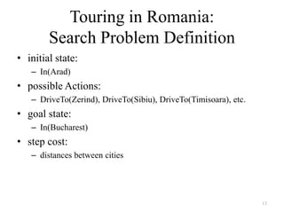 13
Touring in Romania:
Search Problem Definition
• initial state:
– In(Arad)
• possible Actions:
– DriveTo(Zerind), DriveTo(Sibiu), DriveTo(Timisoara), etc.
• goal state:
– In(Bucharest)
• step cost:
– distances between cities
 