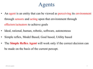 shiwani gupta 3
Agents
• An agent is an entity that can be viewed as perceiving its environment
through sensors and acting upon that environment through
effectors/actuators to achieve goals
• Ideal, rational, human, robotic, software, autonomous
• Simple reflex, Model Based, Goal based, Utility based
• The Simple Reflex Agent will work only if the correct decision can
be made on the basis of the current percept.
 
