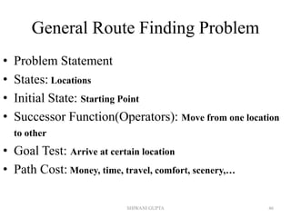 General Route Finding Problem
• Problem Statement
• States: Locations
• Initial State: Starting Point
• Successor Function(Operators): Move from one location
to other
• Goal Test: Arrive at certain location
• Path Cost: Money, time, travel, comfort, scenery,…
SHIWANI GUPTA 46
 