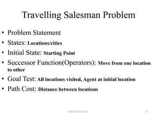 Travelling Salesman Problem
• Problem Statement
• States: Locations/cities
• Initial State: Starting Point
• Successor Function(Operators): Move from one location
to other
• Goal Test:All locations visited, Agent at initial location
• Path Cost: Distance between locations
SHIWANI GUPTA 47
 