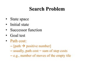 Search Problem
• State space
• Initial state
• Successor function
• Goal test
• Path cost:
– [path → positive number]
– usually, path cost = sum of step costs
– e.g., number of moves of the empty tile
 