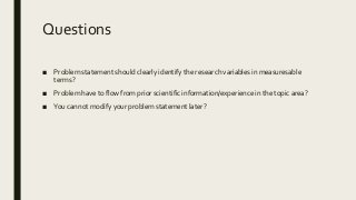 Questions
■ Problem statement should clearly identify the research variables in measuresable
terms?
■ Problem have to flow from prior scientific information/experience in the topic area?
■ You cannot modify your problem statement later?
 