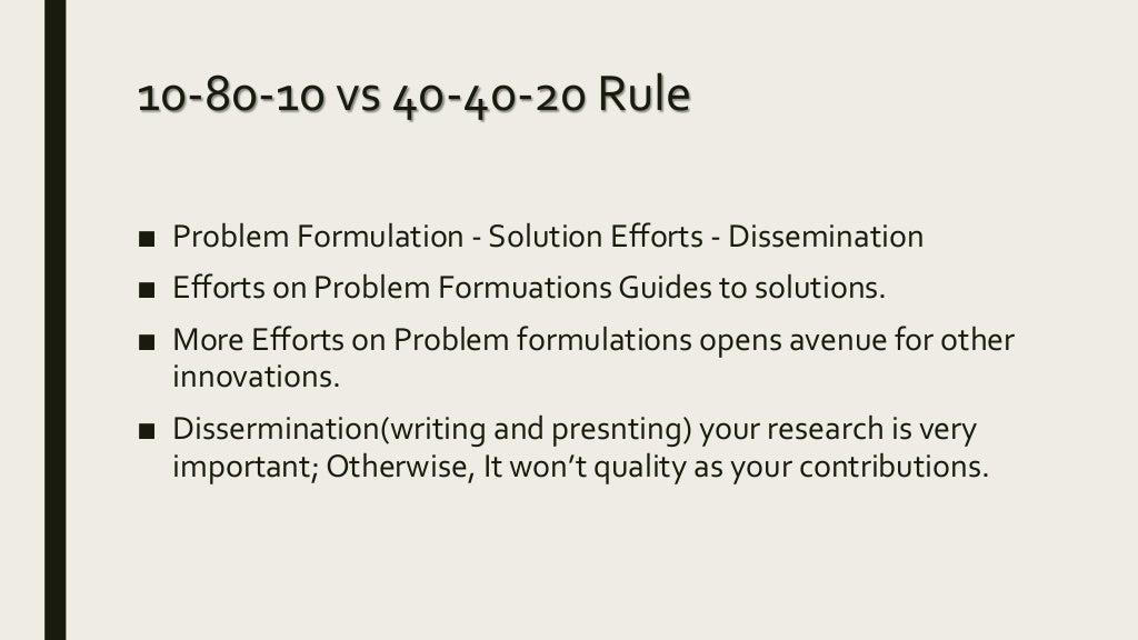 10-80-10 vs 40-40-20 Rule
■ Problem Formulation - Solution Efforts - Dissemination
■ Efforts on Problem Formuations Guides to solutions.
■ More Efforts on Problem formulations opens avenue for other
innovations.
■ Dissermination(writing and presnting) your research is very
important; Otherwise, It won’t quality as your contributions.
 