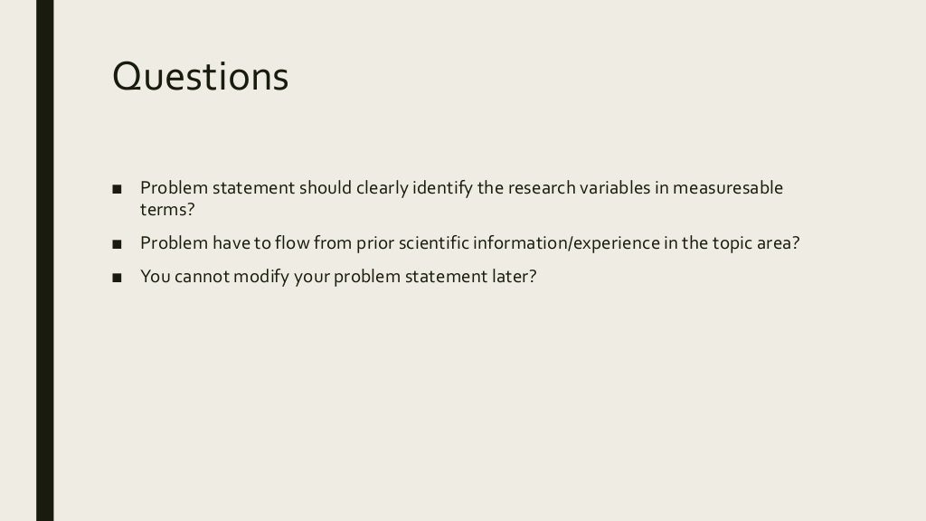 Questions
■ Problem statement should clearly identify the research variables in measuresable
terms?
■ Problem have to flow from prior scientific information/experience in the topic area?
■ You cannot modify your problem statement later?
 