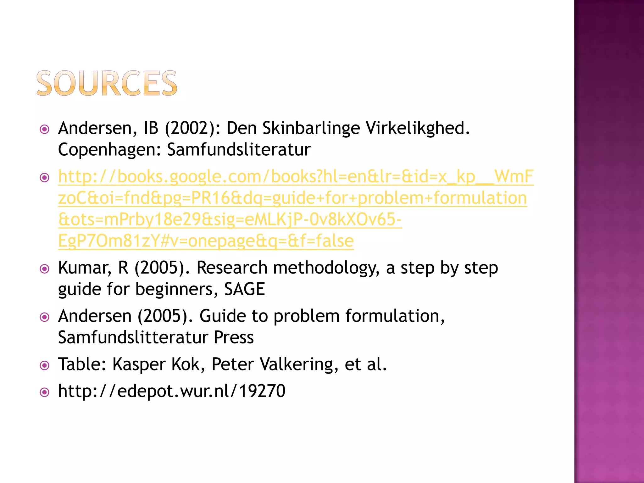 SourcesAndersen, IB (2002): Den SkinbarlingeVirkelikghed. Copenhagen: Samfundsliteraturhttp://books.google.com/books?hl=en&lr=&id=x_kp__WmFzoC&oi=fnd&pg=PR16&dq=guide+for+problem+formulation&ots=mPrby18e29&sig=eMLKjP-0v8kXOv65-EgP7Om81zY#v=onepage&q=&f=falseKumar, R (2005). Research methodology, a step by step guide for beginners, SAGEAndersen (2005). Guide to problem formulation, Samfundslitteratur PressTable: Kasper Kok, Peter Valkering, et al.http://edepot.wur.nl/19270