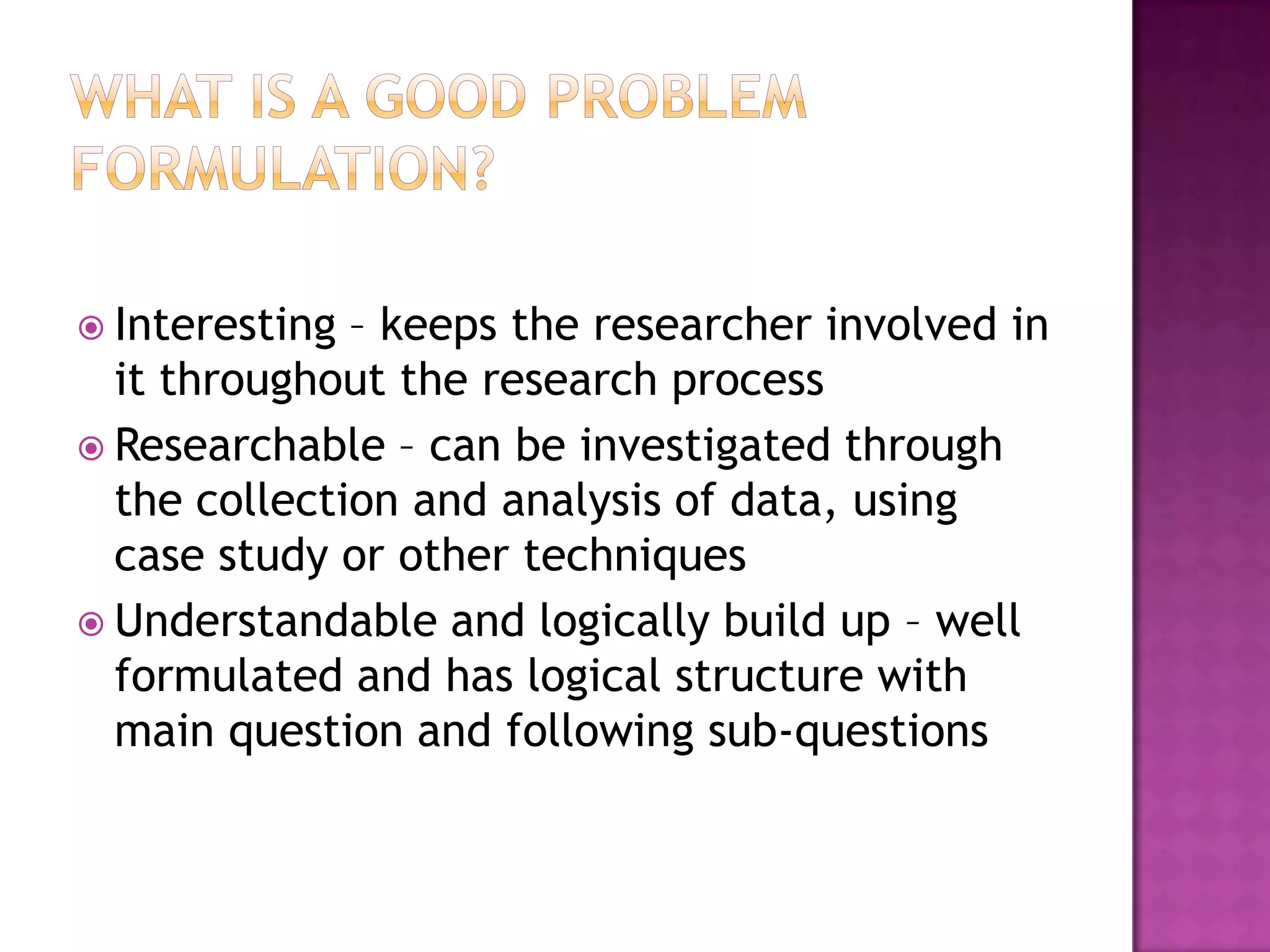 What is a good Problem formulation?Interesting – keeps the researcher involved in it throughout the research processResearchable – can be investigated through the collection and analysis of data, using case study or other techniques  Understandable and logically build up – well formulated and has logical structure with main question and following sub-questions
