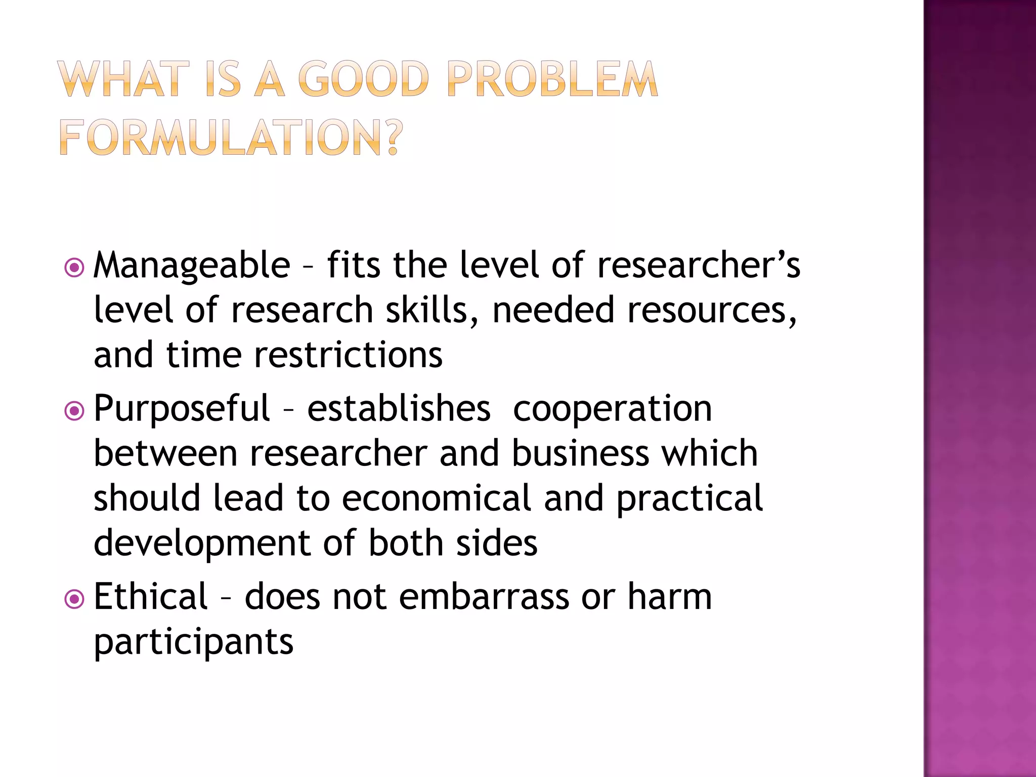 What is a good problem formulation?Manageable – fits the level of researcher’s level of research skills, needed resources, and time restrictionsPurposeful – establishes  cooperation between researcher and business which should lead to economical and practical development of both sidesEthical – does not embarrass or harm participants