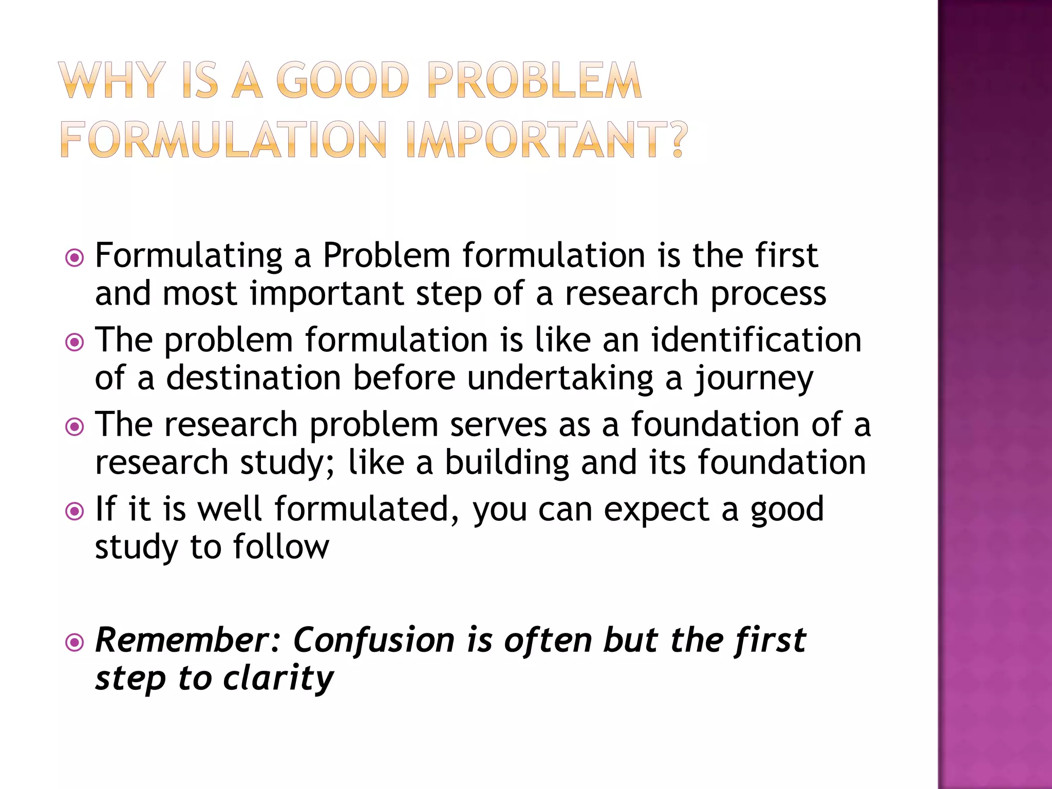 Why is a good problem formulation important?Formulating a Problem formulation is the first and most important step of a research processThe problem formulation is like an identification of a destination before undertaking a journeyThe research problem serves as a foundation of a research study; like a building and its foundationIf it is well formulated, you can expect a good study to followRemember: Confusion is often but the first step to clarity