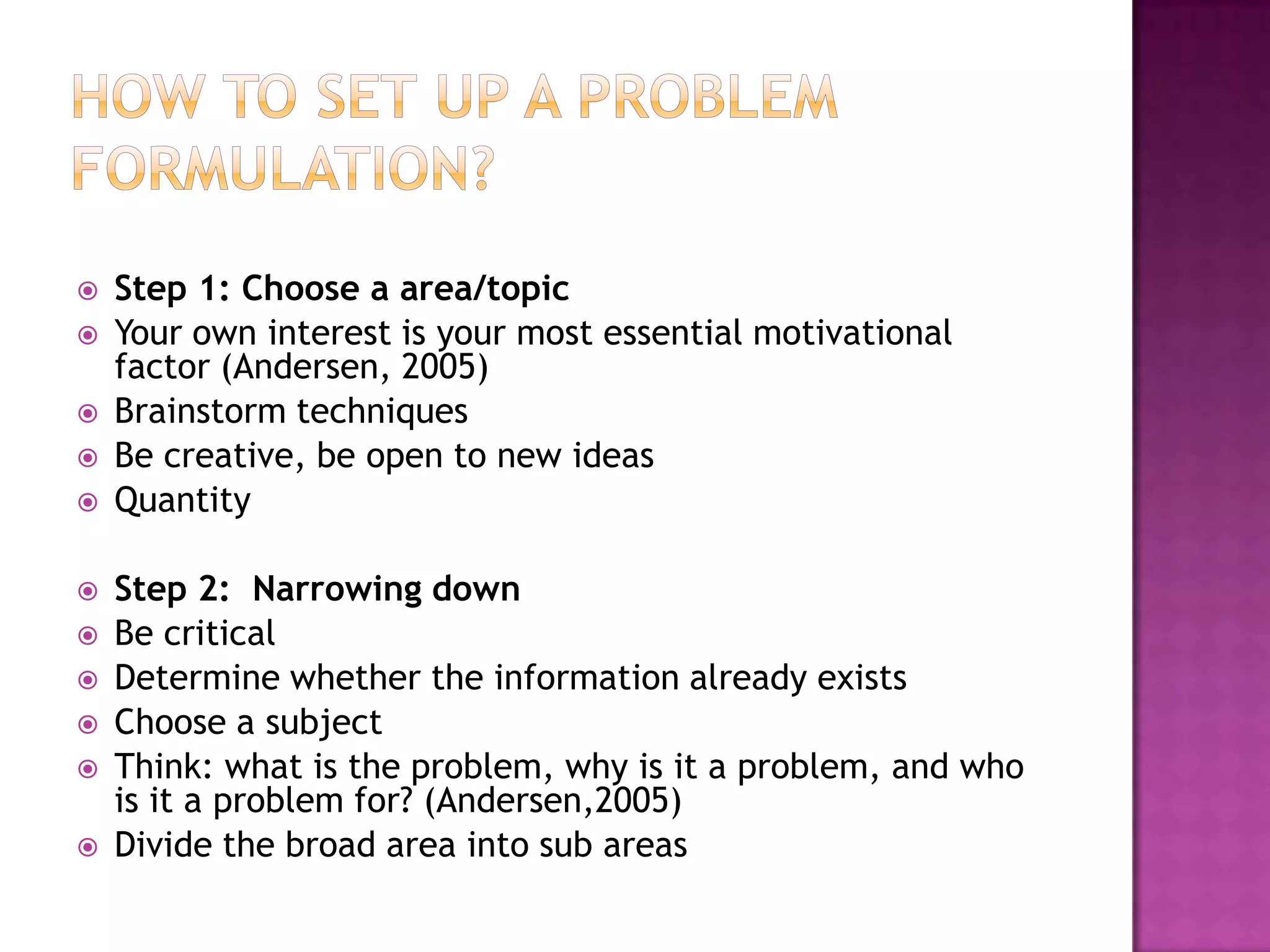 How to set up a problem formulation?Step 1: Choose a area/topicYour own interest is your most essential motivational factor (Andersen, 2005)Brainstorm techniquesBe creative, be open to new ideasQuantityStep 2:  Narrowing downBe criticalDetermine whether the information already existsChoose a subjectThink: what is the problem, why is it a problem, and who is it a problem for? (Andersen,2005)Divide the broad area into sub areas