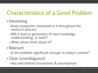 Characteristics of a Good Problem
▪ Interesting
–Keep researcher interested in it throughout the
research process
–Will it lead to generation of new knowledge,
understanding, or tools?
–What others think about it?
▪ Relevant
–Is the problem significant enough in today’s context?
▪ Clear (unambiguous)
–Has well defined boundaries & assumptions
5
 