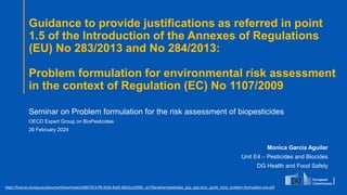 Guidance to provide justifications as referred in point
1.5 of the Introduction of the Annexes of Regulations
(EU) No 283/2013 and No 284/2013:
Problem formulation for environmental risk assessment
in the context of Regulation (EC) No 1107/2009
Seminar on Problem formulation for the risk assessment of biopesticides
OECD Expert Group on BioPesticides
26 February 2024
Monica Garcia Aguilar
Unit E4 – Pesticides and Biocides
DG Health and Food Safety
https://food.ec.europa.eu/document/download/c4d6b7df-b7f9-4b3b-8ce5-b823ccdcf98c_en?filename=pesticides_ppp_app-proc_guide_horiz_problem-formulation-era.pdf
 