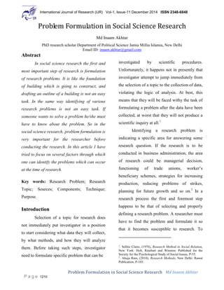 International Journal of Research (IJR) Vol-1, Issue-11 December 2014 ISSN 2348-6848
Problem Formulation in Social Science Research Md Inaam Akhtar
P a g e 1210
Problem Formulation in Social Science Research
Md Inaam Akhtar
PhD research scholar Department of Political Science Jamia Millia Islamia, New Delhi
Email ID: inaam.akhtar@gmail.com
Abstract
In social science research the first and
most important step of research is formulation
of research problems. It is like the foundation
of building which is going to construct, and
drafting an outline of a building is not an easy
task. In the same way identifying of various
research problems is not an easy task. If
someone wants to solve a problem he/she must
have to know about the problem. So in the
social science research, problem formulation is
very important for the researcher before
conducting the research. In this article I have
tried to focus on several factors through which
one can identify the problems which can occur
at the time of research.
Key words: Research Problem; Research
Topic; Sources; Components; Technique;
Purpose.
Introduction
Selection of a topic for research does
not immediately put investigator in a position
to start considering what data they will collect,
by what methods, and how they will analyze
them. Before taking such steps, investigator
need to formulate specific problem that can be
investigated by scientific procedures.
Unfortunately, it happens not in presently that
investigator attempt to jump immediately from
the selection of a topic to the collection of data,
violating the logic of analysis. At best, this
means that they will be faced withy the task of
formulating a problem after the data have been
collected, at worst that they will not produce a
scientific inquiry at all.1
Identifying a research problem is
indicating a specific area for answering some
research question. If the research is to be
conducted in business administration, the area
of research could be managerial decision,
functioning of trade unions, worker’s
beneficiary schemes, strategies for increasing
production, reducing problems of strikes,
planning for future growth and so on.2
In a
research process the first and foremost step
happens to be that of selecting and properly
defining a research problem. A researcher must
have to find the problem and formulate it so
that it becomes susceptible to research. To
1
. Sellitz Claire, (1976), Research Method in Social Relation,
New York: Holt, Rinehart and Winston: Published for the
Society for the Psychological Study of Social Issues, P-55.
2
. Ahuja Ram, (2010), Research Methods, New Delhi: Rawat
Publication, P-103.
 