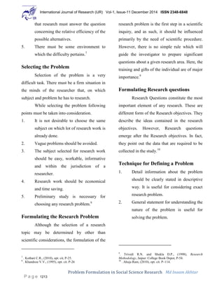 International Journal of Research (IJR) Vol-1, Issue-11 December 2014 ISSN 2348-6848
Problem Formulation in Social Science Research Md Inaam Akhtar
P a g e 1213
that research must answer the question
concerning the relative efficiency of the
possible alternatives.
5. There must be some environment to
which the difficulty pertains.7
Selecting the Problem
Selection of the problem is a very
difficult task. There must be a firm situation in
the minds of the researcher that, on which
subject and problem he has to research.
While selecting the problem following
points must be taken into consideration.
1. It is not desirable to choose the same
subject on which lot of research work is
already done.
2. Vague problems should be avoided.
3. The subject selected for research work
should be easy, workable, informative
and within the jurisdiction of a
researcher.
4. Research work should be economical
and time saving.
5. Preliminary study is necessary for
choosing any research problem.8
Formulating the Research Problem
Although the selection of a research
topic may be determined by other than
scientific considerations, the formulation of the
7
. Kothari C.R., (2010), opt. cit, P-25.
8
. Khandoze V.V., (1995), opt. cit. P-26
research problem is the first step in a scientific
inquiry, and as such, it should be influenced
primarily by the need of scientific procedure.
However, there is no simple rule which will
guide the investigator to prepare significant
questions about a given research area. Here, the
training and gifts of the individual are of major
importance.9
Formulating Research questions
Research Questions constitute the most
important element of any research. These are
different form of the Research objectives. They
describe the ideas contained in the research
objectives. However, Research questions
emerge after the Research objectives. In fact,
they point out the data that are required to be
collected in the study.10
Technique for Defining a Problem
1. Detail information about the problem
should be clearly stated in descriptive
way. It is useful for considering exact
research problem.
2. General statement for understanding the
nature of the problem is useful for
solving the problem.
9
. Trivedi R.N. and Shukla D.P., (1998), Research
Methodology, Jaipur: College Book Depot, P-54.
10
. Ahuja Ram, (2010), opt. cit. P–114.
 