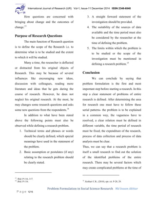 International Journal of Research (IJR) Vol-1, Issue-11 December 2014 ISSN 2348-6848
Problem Formulation in Social Science Research Md Inaam Akhtar
P a g e 1215
How questions are concerned with
bringing about change and the outcomes of
change.13
Purpose of Research Questions
The main function of Research question
is to define the scope of the Research i.e. to
determine what is to be studied and the extent
to which it will be studied.
Many a time, the researcher is deflected
or distracted from his original objects of
Research. This may be because of several
influences like encouraging new ideas,
discussion with colleagues, reading more
literature and ideas that he gets during the
course of research. However, he does not
neglect his original research. At the most, he
may changes some research questions and asks
some new questions from the respondents.14
In addition to what have been stated
above the following points must also be
observed while defining a research problem.
1. Technical terms and phrases or words
should be clearly defined, which special
meanings have used in the statement of
the problem.
2. Basic assumption or postulates (if any)
relating to the research problem should
be clearly stated.
13
. Ibid. P-116, 117.
14
.Ibid. P-116.
3. A straight forward statement of the
investigation should be provided.
4. The suitability of the sources of data
available and the time period must also
be considered by the researcher at the
time of defining the problem.
5. The limits within which the problem is
to be studied or the scope of the
investigation must be mentioned in
defining a research problem.15
Conclusion
We can conclude by saying that
problem formulation is the first and most
important step before starting a research. In this
step a clear statement of problems of entire
research is defined. After determining the area
for research one must have to follow these
serial patterns- the problem is to be explained
in a common way, the vagueness have to
resolved, a clear relation must be defined in
different variable, the time period of research
must be fixed, the expenditure of the research,
process of data collection and process of data
analysis must be clear.
Thus, we can say that a research problem is
itself a small research to find out the solution
of the identified problems of the entire
research. There may be several factors which
may create complicated problems at the time of
15
. Kothari C.R., (2010), opt. cit. P-28, 29.
 