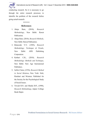 International Journal of Research (IJR) Vol-1, Issue-11 December 2014 ISSN 2348-6848
Problem Formulation in Social Science Research Md Inaam Akhtar
P a g e 1216
conducting research. So it is necessary to go
through the entire research processes to
identifie the problem of the research before
going actual research.
*******
References
1. Ahuja Ram, (2010), Research
Methodology, New Delhi: Rawat
Publication.
2. Ahuja Ram, (2010), Research Methods,
New Delhi: Rawat Publication.
3. Khanzode V.V. (1995), Research
Methodology: Technique & Trends,
New Delhi: APH Publishing
Corporation.
4. Kothari C.R., (2010), Research
Methodology: Methods and Technique,
New Delhi: New Age International
Publishers.
5. Sellitz Claire, (1976), Research Method
in Social Relation, New York: Holt,
Rinehart and Winston: Published for
the Society for the Psychological Study
of Social Issues.
6. Trivedi R.N. and Shukla D.P., (1998),
Research Methodology, Jaipur: College
Book Depot.
 