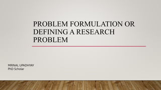 PROBLEM FORMULATION OR
DEFINING A RESEARCH
PROBLEM
MRINAL UPADHYAY
PhD Scholar
 