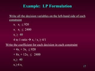 17
Example: LP FormulationExample: LP Formulation
Write all the decision variables on the left-hand side of eachWrite all the decision variables on the left-hand side of each
constraintconstraint
x1 x2 < 920
x1 x2 < 2400
x2 >> 4040
4 to 1 ratio  x1 / x2 ≥ 4/1
Write the coefficient for each decision in each constraint
+ 4x1 + 3x2 < 920
+ 8x1 + 12x2 < 2400
x2 >> 4040
x1≥4 x2
 