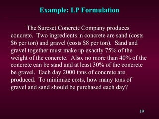 19
The Sureset Concrete Company produces
concrete. Two ingredients in concrete are sand (costs
$6 per ton) and gravel (costs $8 per ton). Sand and
gravel together must make up exactly 75% of the
weight of the concrete. Also, no more than 40% of the
concrete can be sand and at least 30% of the concrete
be gravel. Each day 2000 tons of concrete are
produced. To minimize costs, how many tons of
gravel and sand should be purchased each day?
Example: LP FormulationExample: LP Formulation
 