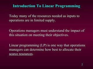 2
Introduction To Linear ProgrammingIntroduction To Linear Programming
Today many of the resources needed as inputs toToday many of the resources needed as inputs to
operations are in limited supply.operations are in limited supply.
Operations managers must understand the impact ofOperations managers must understand the impact of
this situation on meeting their objectives.this situation on meeting their objectives.
Linear programming (LP) is one way that operationsLinear programming (LP) is one way that operations
managers can determine how best to allocate theirmanagers can determine how best to allocate their
scarce resourcesscarce resources..
 