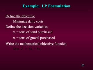 20
Example: LP FormulationExample: LP Formulation
Define the objective
Minimize daily costs
Define the decision variables
x1 = tons of sand purchased
x2 = tons of gravel purchased
Write the mathematical objective function
Min Z = 6x1 + 8x2
 