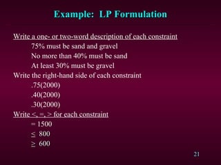 21
Example: LP FormulationExample: LP Formulation
Write a one- or two-word description of each constraint
75% must be sand and gravel
No more than 40% must be sand
At least 30% must be gravel
Write the right-hand side of each constraint
.75(2000)
.40(2000)
.30(2000)
Write <, =, > for each constraint
= 1500
< 800800
>> 600600
 