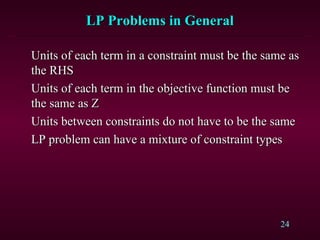 24
LP Problems in GeneralLP Problems in General
Units of each term in a constraint must be the same asUnits of each term in a constraint must be the same as
the RHSthe RHS
Units of each term in the objective function must beUnits of each term in the objective function must be
the same as Zthe same as Z
Units between constraints do not have to be the sameUnits between constraints do not have to be the same
LP problem can have a mixture of constraint typesLP problem can have a mixture of constraint types
 