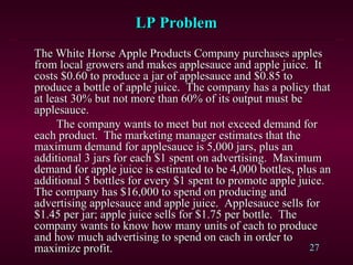 27
The White Horse Apple Products Company purchases applesThe White Horse Apple Products Company purchases apples
from local growers and makes applesauce and apple juice. Itfrom local growers and makes applesauce and apple juice. It
costs $0.60 to produce a jar of applesauce and $0.85 tocosts $0.60 to produce a jar of applesauce and $0.85 to
produce a bottle of apple juice. The company has a policy thatproduce a bottle of apple juice. The company has a policy that
at least 30% but not more than 60% of its output must beat least 30% but not more than 60% of its output must be
applesauce.applesauce.
The company wants to meet but not exceed demand forThe company wants to meet but not exceed demand for
each product. The marketing manager estimates that theeach product. The marketing manager estimates that the
maximum demand for applesauce is 5,000 jars, plus anmaximum demand for applesauce is 5,000 jars, plus an
additional 3 jars for each $1 spent on advertising. Maximumadditional 3 jars for each $1 spent on advertising. Maximum
demand for apple juice is estimated to be 4,000 bottles, plus andemand for apple juice is estimated to be 4,000 bottles, plus an
additional 5 bottles for every $1 spent to promote apple juice.additional 5 bottles for every $1 spent to promote apple juice.
The company has $16,000 to spend on producing andThe company has $16,000 to spend on producing and
advertising applesauce and apple juice. Applesauce sells foradvertising applesauce and apple juice. Applesauce sells for
$1.45 per jar; apple juice sells for $1.75 per bottle. The$1.45 per jar; apple juice sells for $1.75 per bottle. The
company wants to know how many units of each to producecompany wants to know how many units of each to produce
and how much advertising to spend on each in order toand how much advertising to spend on each in order to
maximize profit.maximize profit.
LP ProblemLP Problem
 