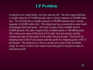 29
A ship has two cargo holds, one fore and one aft. The fore cargo hold hasA ship has two cargo holds, one fore and one aft. The fore cargo hold has
a weight capacity of 70,000 pounds and a volume capacity of 30,000 cubica weight capacity of 70,000 pounds and a volume capacity of 30,000 cubic
feet. The aft hold has a weight capacity of 90,000 pounds and a volumefeet. The aft hold has a weight capacity of 90,000 pounds and a volume
capacity of 40,000 cubic feet. The shipowner has contracted to carry loadscapacity of 40,000 cubic feet. The shipowner has contracted to carry loads
of packaged beef and grain. The total weight of the available beef isof packaged beef and grain. The total weight of the available beef is
85,000 pounds; the total weight of the available grain is 100,000 pounds.85,000 pounds; the total weight of the available grain is 100,000 pounds.
The volume per mass of the beef is 0.2 cubic foot per pound, and theThe volume per mass of the beef is 0.2 cubic foot per pound, and the
volume per mass of the grain is 0.4 cubic foot per pound. The profit forvolume per mass of the grain is 0.4 cubic foot per pound. The profit for
shipping beef is $0.35 per pound, and the profit for shipping grain is $0.12shipping beef is $0.35 per pound, and the profit for shipping grain is $0.12
per pound. The shipowner is free to accept all or part of the availableper pound. The shipowner is free to accept all or part of the available
cargo; he wants to know how much meat and grain to accept in order tocargo; he wants to know how much meat and grain to accept in order to
maximize profit.maximize profit.
LP ProblemLP Problem
 
