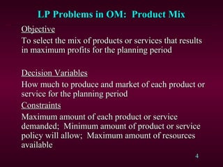 4
LP Problems in OM: Product MixLP Problems in OM: Product Mix
ObjectiveObjective
To select the mix of products or services that resultsTo select the mix of products or services that results
in maximum profits for the planning periodin maximum profits for the planning period
Decision VariablesDecision Variables
How much to produce and market of each product orHow much to produce and market of each product or
service for the planning periodservice for the planning period
ConstraintsConstraints
Maximum amount of each product or serviceMaximum amount of each product or service
demanded; Minimum amount of product or servicedemanded; Minimum amount of product or service
policy will allow; Maximum amount of resourcespolicy will allow; Maximum amount of resources
availableavailable
 