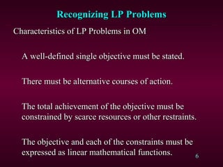 6
Recognizing LP ProblemsRecognizing LP Problems
Characteristics of LP Problems in OMCharacteristics of LP Problems in OM
A well-defined single objective must be stated.A well-defined single objective must be stated.
There must be alternative courses of action.There must be alternative courses of action.
The total achievement of the objective must beThe total achievement of the objective must be
constrained by scarce resources or other restraints.constrained by scarce resources or other restraints.
The objective and each of the constraints must beThe objective and each of the constraints must be
expressed as linear mathematical functions.expressed as linear mathematical functions.
 