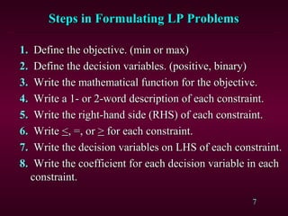 7
Steps in Formulating LP ProblemsSteps in Formulating LP Problems
1.1. Define the objective. (min or max)Define the objective. (min or max)
2.2. Define the decision variables. (positive, binary)Define the decision variables. (positive, binary)
3.3. Write the mathematical function for the objective.Write the mathematical function for the objective.
4.4. Write a 1- or 2-word description of each constraint.Write a 1- or 2-word description of each constraint.
5.5. Write the right-hand side (RHS) of each constraint.Write the right-hand side (RHS) of each constraint.
6.6. WriteWrite <<, =, or, =, or >> for each constraint.for each constraint.
7.7. Write the decision variables on LHS of each constraint.Write the decision variables on LHS of each constraint.
8.8. Write the coefficient for each decision variable in eachWrite the coefficient for each decision variable in each
constraint.constraint.
 