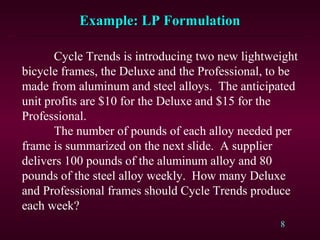 8
Cycle Trends is introducing two new lightweight
bicycle frames, the Deluxe and the Professional, to be
made from aluminum and steel alloys. The anticipated
unit profits are $10 for the Deluxe and $15 for the
Professional.
The number of pounds of each alloy needed per
frame is summarized on the next slide. A supplier
delivers 100 pounds of the aluminum alloy and 80
pounds of the steel alloy weekly. How many Deluxe
and Professional frames should Cycle Trends produce
each week?
Example: LP FormulationExample: LP Formulation
 