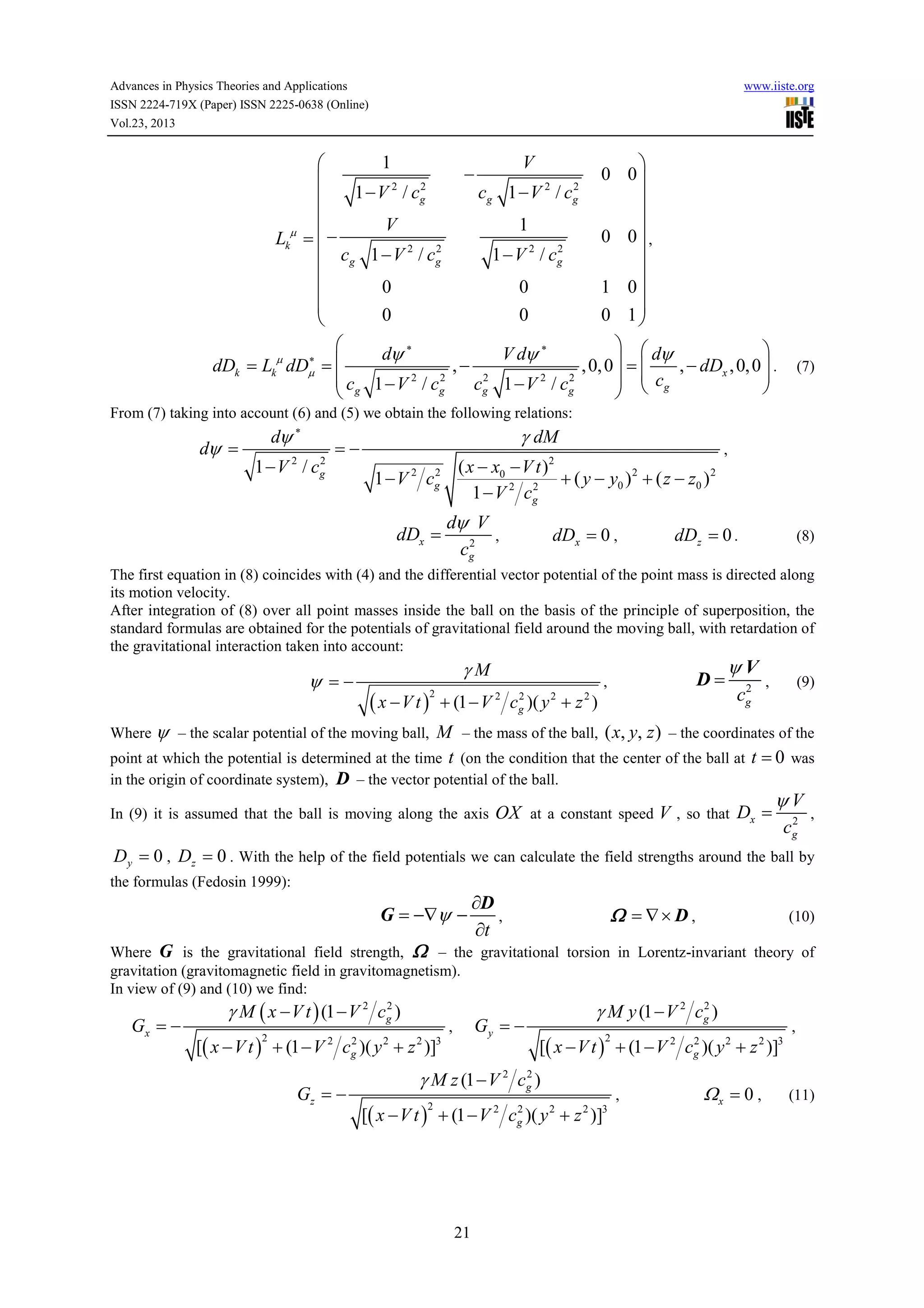 Advances in Physics Theories and Applications
ISSN 2224-719X (Paper) ISSN 2225-0638 (Online)
Vol.23, 2013

www.iiste.org

1


2
1 − V 2 / cg


V
µ
Lk =  −
2
 cg 1 − V 2 / cg

0


0


−


0 0


0 0 ,


1 0

0 1

V
cg 1 − V / c
2

2
g

1
2
1 − V 2 / cg

0
0


  dψ

dψ ∗
V dψ ∗
∗
dDk = Lkµ dDµ = 
,−
, 0, 0  = 
, − dDx , 0, 0  .
2
2
2

 сg 1 − V 2 / cg
  с
cg 1 − V 2 / cg


  g

(7)

From (7) taking into account (6) and (5) we obtain the following relations:

dψ =

dψ ∗

1−V / c
2

2
g

γ dM

=−

1−V c
2

( x − x0 − V t )2
+ ( y − y0 ) 2 + ( z − z0 ) 2
2
2
1 − V cg

2
g

dDx =

dψ V
,
2
cg

dDx = 0 ,

,

dDz = 0 .

(8)

The first equation in (8) coincides with (4) and the differential vector potential of the point mass is directed along
its motion velocity.
After integration of (8) over all point masses inside the ball on the basis of the principle of superposition, the
standard formulas are obtained for the potentials of gravitational field around the moving ball, with retardation of
the gravitational interaction taken into account:

ψ =−

γM

( x − V t ) + (1 − V 2 cg2 )( y 2 + z 2 )
2

D=

,

ψV
2
cg

,

(9)

Where ψ – the scalar potential of the moving ball,

M – the mass of the ball, ( x, y, z ) – the coordinates of the
point at which the potential is determined at the time t (on the condition that the center of the ball at t = 0 was
in the origin of coordinate system), D – the vector potential of the ball.
ψV
In (9) it is assumed that the ball is moving along the axis OX at a constant speed V , so that Dx = 2 ,
cg
Dy = 0 , Dz = 0 . With the help of the field potentials we can calculate the field strengths around the ball by
the formulas (Fedosin 1999):

G = −∇ψ −

∂D
,
∂t

Ω = ∇× D ,

(10)

Where G is the gravitational field strength, Ω – the gravitational torsion in Lorentz-invariant theory of
gravitation (gravitomagnetic field in gravitomagnetism).
In view of (9) and (10) we find:

Gx = −

2
γ M ( x − V t ) (1 − V 2 cg )

2
[( x − V t ) + (1 − V 2 cg )( y 2 + z 2 )]3
2

Gz = −

Gy = −

,

2
γ M y (1 − V 2 cg )
2
[( x − V t ) + (1 − V 2 cg )( y 2 + z 2 )]3
2

2
γ M z (1 − V 2 cg )
2
[( x − V t ) + (1 − V 2 cg )( y 2 + z 2 )]3
2

21

,

Ωx = 0 ,

,

(11)

 